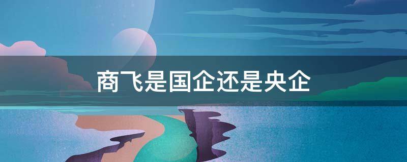 商飞是国企还是央企（洪都商飞是国企还是央企）