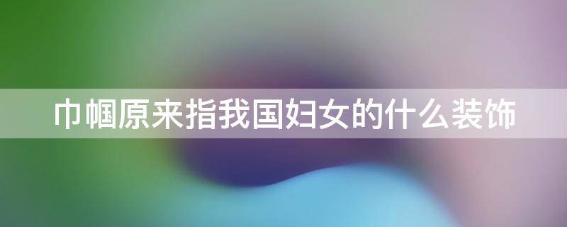 巾帼原来指我国妇女的什么装饰 巾帼原来指我国妇女的什么装饰