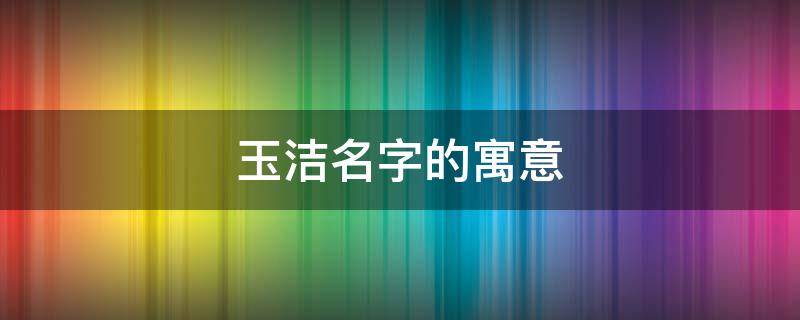 玉洁名字的寓意 玉洁名字的寓意(寓意冰清玉洁的女孩名字