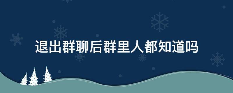 退出群聊后群里人都知道吗（微信退出群聊后群里人都知道吗）