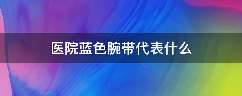 医院蓝色腕带代表什么 医院蓝色腕带代表什么意思