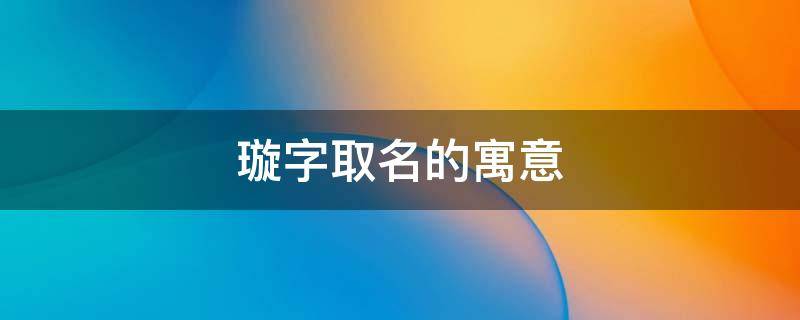 璇字取名的寓意 璇字取名的寓意和象征