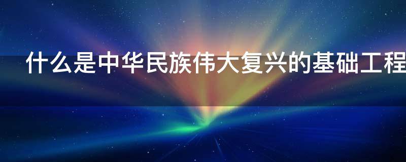 什么是中华民族伟大复兴的基础工程 什么是中华民族伟大复兴的基础工程项目