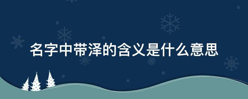 名字中带泽的含义是什么意思 名字中带泽的含义是什么意思马铭杰