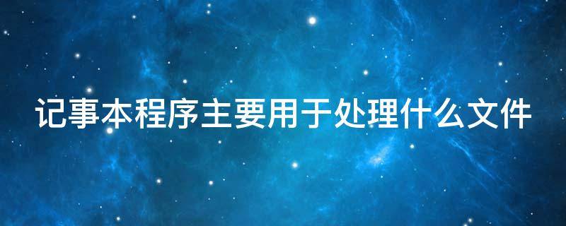 记事本程序主要用于处理什么文件（记事本程序主要用于处理纯文本文件对吗）