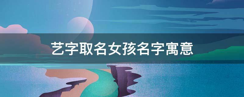 艺字取名女孩名字寓意（艺字取名的寓意女孩名字）