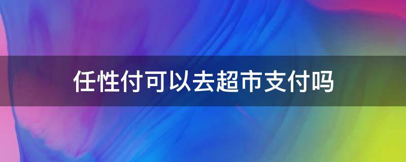 任性付可以去超市支付吗 任性付可以扫码付款吗