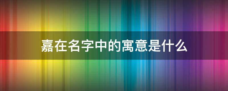 嘉在名字中的寓意是什么（嘉在名字中的寓意是什么含义）
