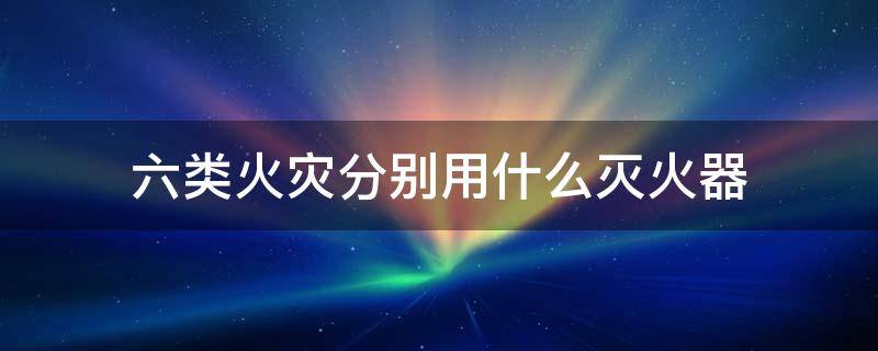 六类火灾分别用什么灭火器（6类火灾对应灭火器对照表）