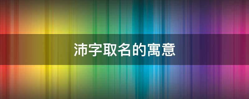 沛字取名的寓意（沛字取名的寓意和象征）