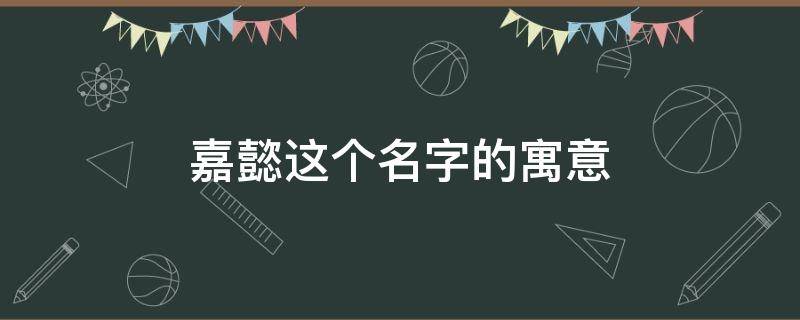 嘉懿这个名字的寓意（嘉懿这个名字的寓意是什么）
