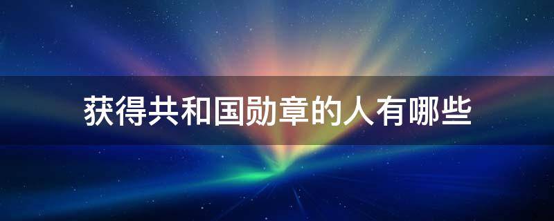 获得共和国勋章的人有哪些 获得共和国勋章的人有哪些事迹