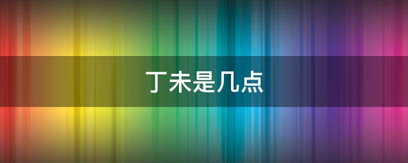 丁未是几点（丁未是几点到几点钟的时辰呢）