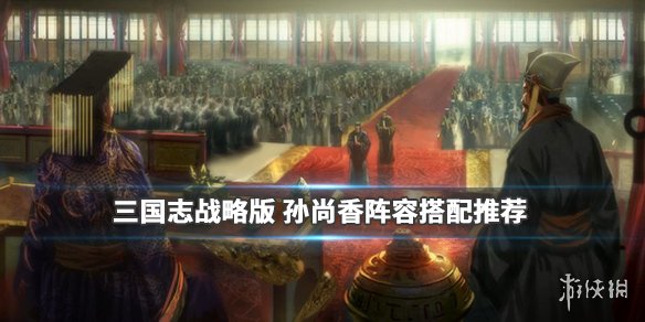 三国志战略版孙尚香阵容搭配推荐 三国志战略版孙尚香最强阵容搭配