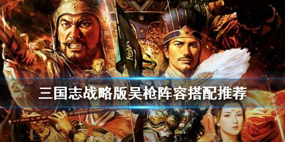 三国志战略版吴枪阵容搭配 三国志战略版吴枪兵阵容