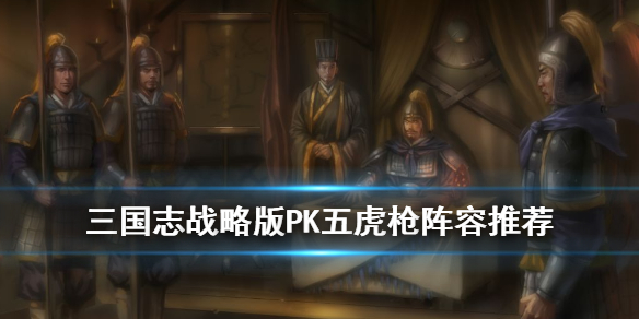 三国志战略版PK五虎枪阵容搭配 三国志战略版pk五虎枪阵容搭配表