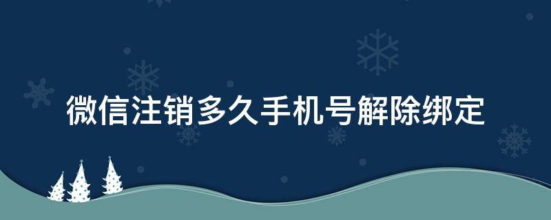 微信注销多久手机号解除绑定 注销的微信号多久能解除手机号绑定