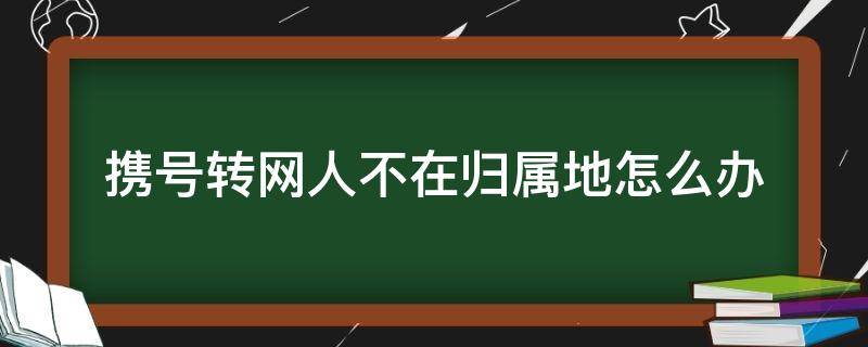 携号转网人不在归属地怎么办 携号转网只能归属地办理吗