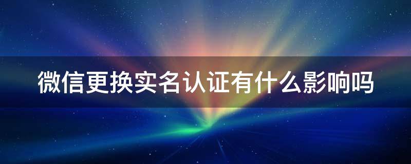 微信更换实名认证有什么影响吗 微信更换实名认证有什么影响吗安全吗