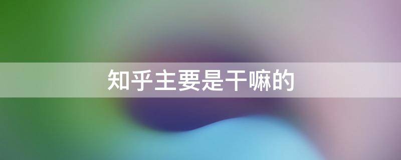 知乎主要是干嘛的（知乎到底是干嘛的）