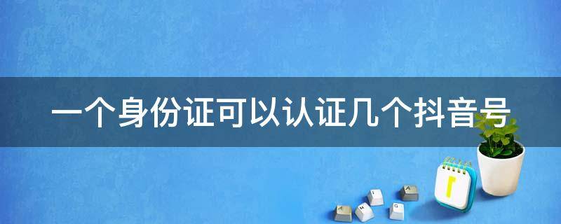 一个身份证可以认证几个抖音号 一个身份证可以认证几个抖音号橱窗