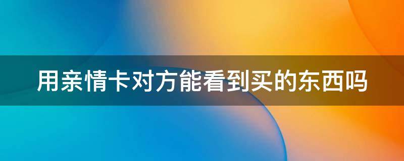 用亲情卡对方能看到买的东西吗（用亲情卡对方能看到买的东西吗安全吗）
