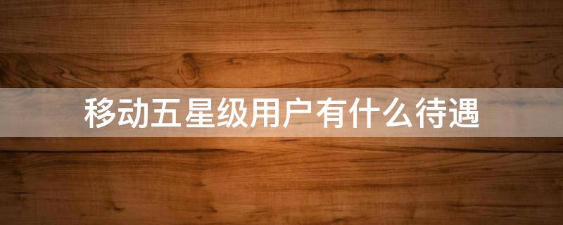 移动五星级用户有什么待遇 移动五星级客户待遇是什么