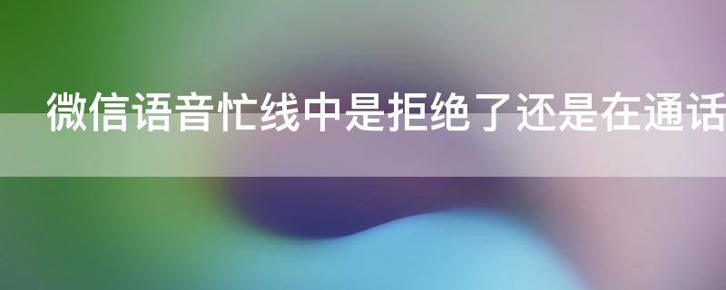 微信语音忙线中是拒绝了还是在通话（微信语音忙线中有几种可能）