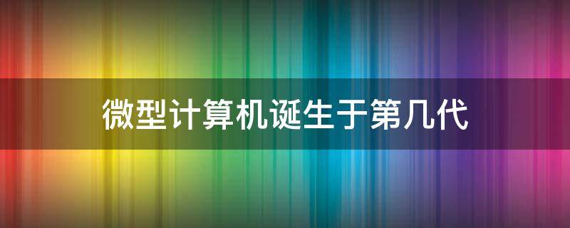 微型计算机诞生于第几代（微型计算机诞生于第几代计算机发展阶段）