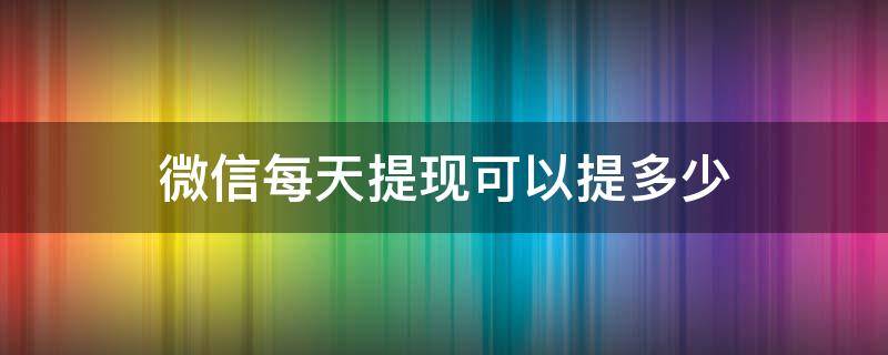 微信每天提现可以提多少 微信每天提现可以提多少免费