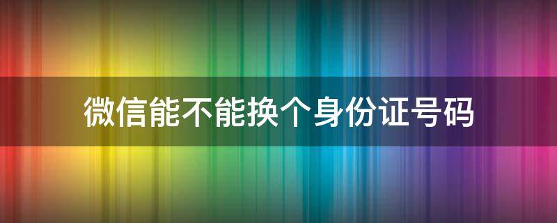 微信能不能换个身份证号码 微信可以换身份证号码吗?