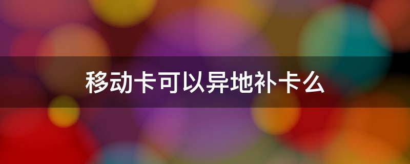 移动卡可以异地补卡么 异地移动卡可以在本地补卡吗