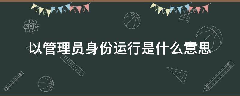以管理员身份运行是什么意思（软件以管理员身份运行是什么意思）