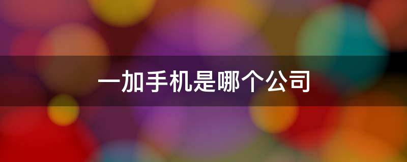 一加手机是哪个公司 一加手机是哪个公司代工的