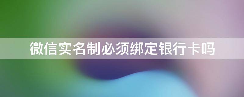 微信实名制必须绑定银行卡吗（微信实名制一定要绑银行卡吗）