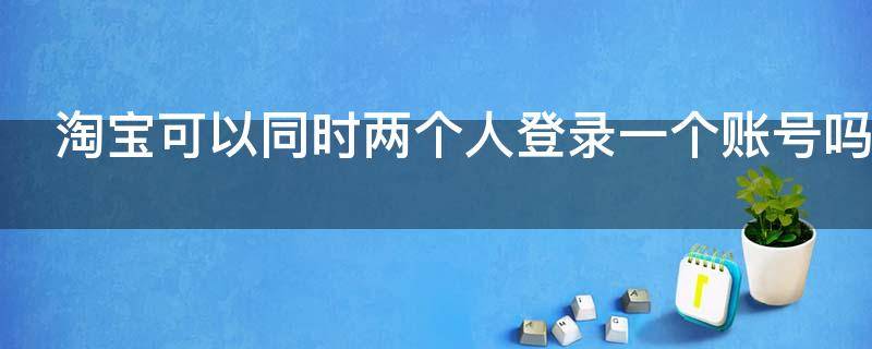 淘宝可以同时两个人登录一个账号吗 淘宝账号可以两个人一起登录吗
