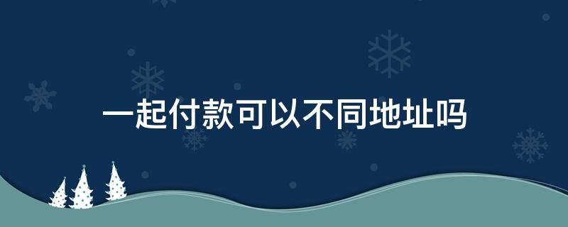 一起付款可以不同地址吗 一起付款的东西可以不同的地址吗