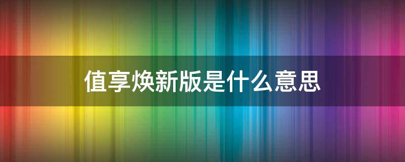 值享焕新版是什么意思 值享焕新版有没有必要