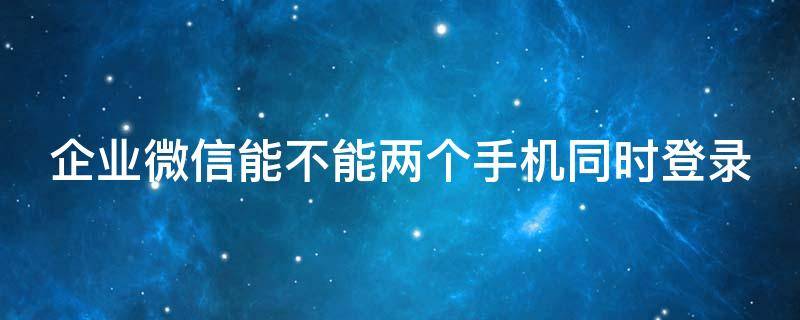 企业微信能不能两个手机同时登录 企业微信可以两个手机登录吗
