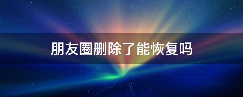 朋友圈删除了能恢复吗 微信朋友圈删除了能恢复吗