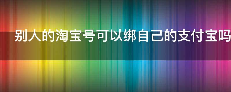 别人的淘宝号可以绑自己的支付宝吗 别人的淘宝号可以绑自己的支付宝吗