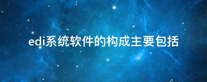 edi系统软件的构成主要包括（edi系统的组成有哪些,edi软件的组成有哪些?）