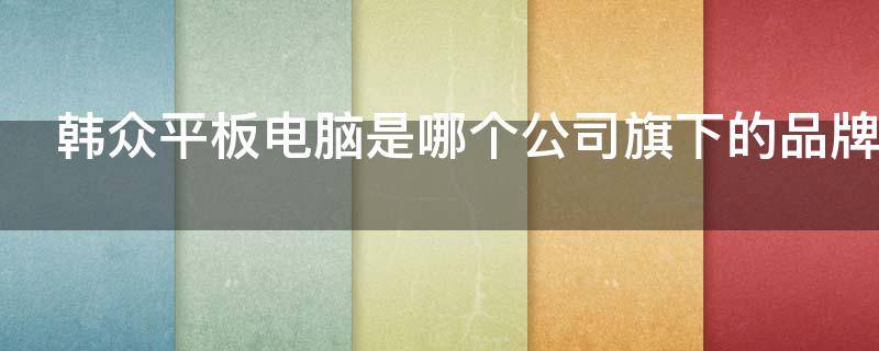韩众平板电脑是哪个公司旗下的品牌 韩众平板电脑怎么样质量好吗