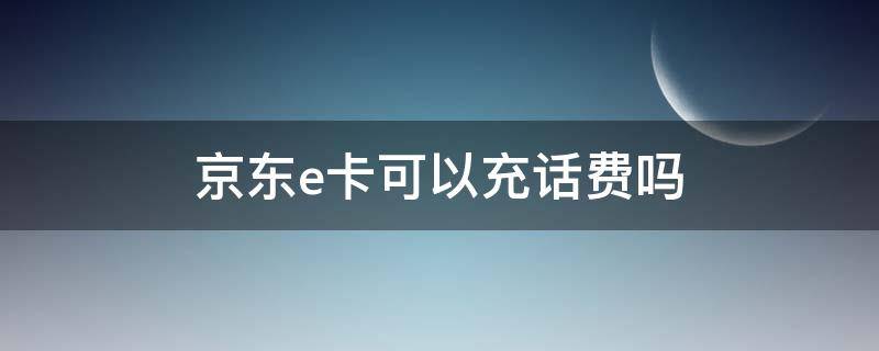 京东e卡可以充话费吗 京东E卡可以用来充话费吗