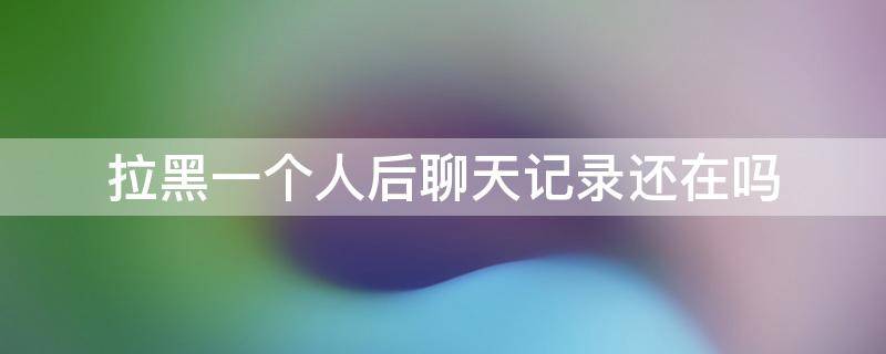 拉黑一个人后聊天记录还在吗（拉黑一个人消息记录还在吗）