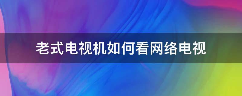 老式电视机如何看网络电视（老电视怎么能看网络电视）