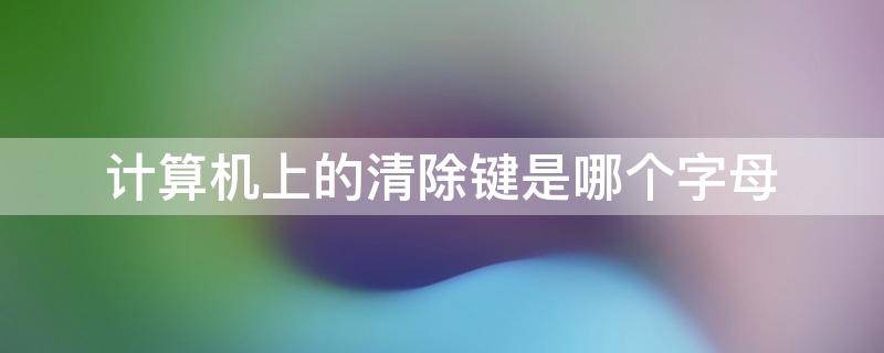 计算机上的清除键是哪个字母 电脑键盘上的清除键字母是什么