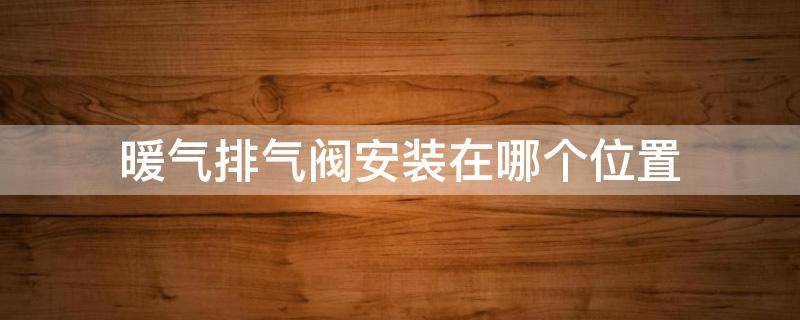 暖气排气阀安装在哪个位置 暖气排气阀安装在哪个位置视频