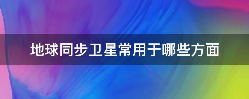 地球同步卫星常用于哪些方面（地球同步卫星包括）