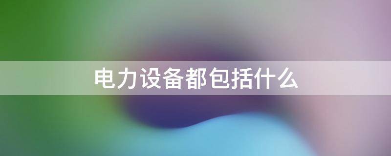 电力设备都包括什么（电力设施都包括什么）